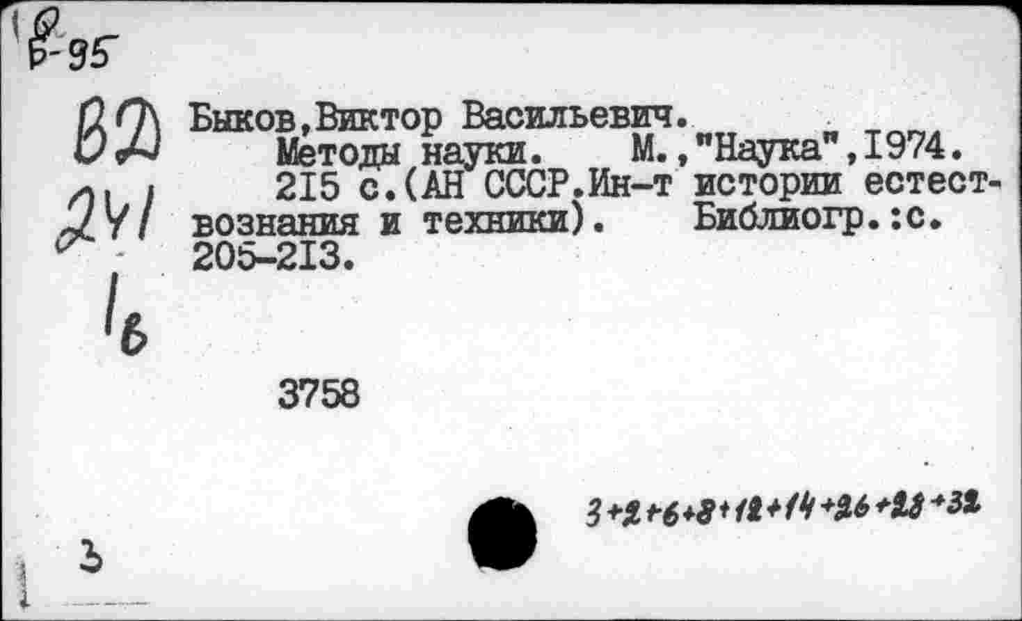 ﻿
ж ^1 к
Быков,Виктор Васильевич.	и
Методы науки. М.»"Наука ,1974.
215 с.(АН СССР.Ин-т истории естествознания и техники). Библиогр.:с. 205-213.
3758
Ь
3 +1 г 6 *9* <9* Н	*19